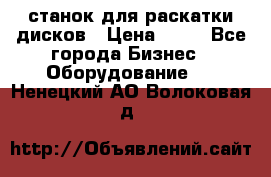 станок для раскатки дисков › Цена ­ 75 - Все города Бизнес » Оборудование   . Ненецкий АО,Волоковая д.